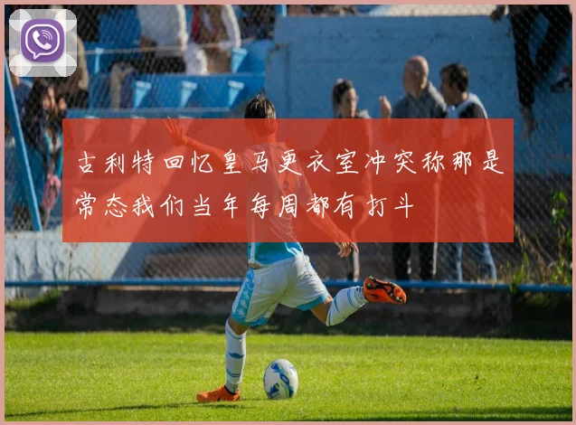 古利特回忆皇马更衣室冲突称那是常态我们当年每周都有打斗