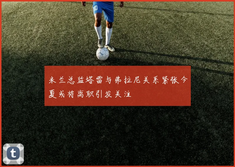 米兰总监塔雷与弗拉尼关系紧张今夏或将离职引发关注