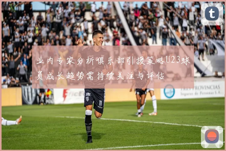 业内专家分析俱乐部引援策略U23球员成长趋势需持续关注与评估