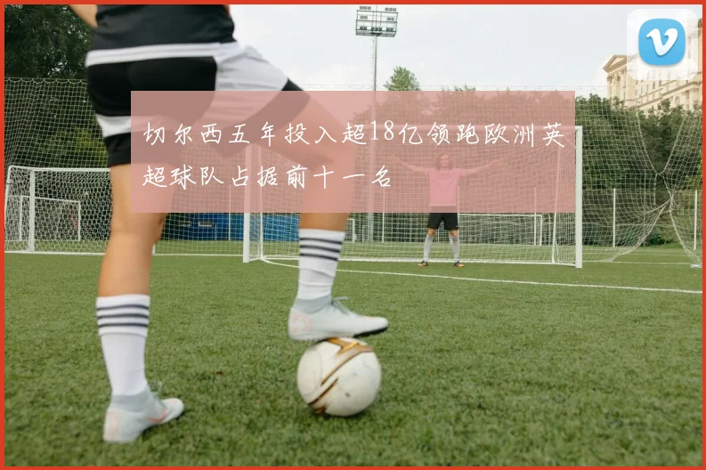 切尔西五年投入超18亿领跑欧洲英超球队占据前十一名