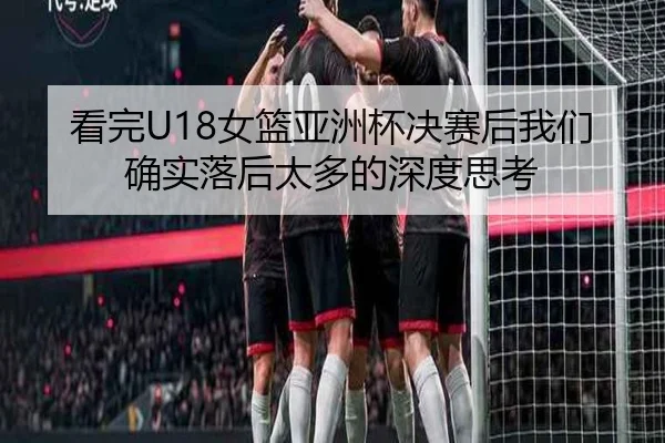 看完U18女篮亚洲杯决赛后我们确实落后太多的深度思考